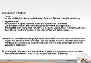 13.09.16 www.consol.de6
Datenquellen enthalten:
• Hosts
so wie bei Nagios. Name und Adresse. Optional Standort, Modell, Abteilung,
• Applikationen
nicht wie bei Nagios. Typ und Name der Applikation / Software.
Das Betriebssystem, die Firmware gelten ebenfalls als Applikation.
Win2008R2, Cisco IOS, Red Hat, OnTap, Tomcat, Oracle, DB2, Netweaver, HPJD, …
Zusätzliche Randinformationen wie Login, Port, Url, Tablespaces, …
Jemand, der die Datenquellen pflegt, muss/will nichts über die Funktionsweise von
Nagios mit seinen Services wissen. Der will seinen Rechner ins Rack schrauben,
Windows installieren und ein paar Angaben in der CMDB einpflegen oder seine
Serverliste ergänzen.
Es gibt Regeln, wie Host- und Applikationsobjekte in Nagios-Hosts und -Services
transformiert werden. Dafür ist der Nagios-Spezialist zuständig.
 