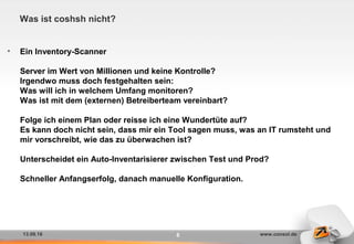 13.09.16 www.consol.de8
Was ist coshsh nicht?
• Ein Inventory-Scanner
Server im Wert von Millionen und keine Kontrolle?
Irgendwo muss doch festgehalten sein:
Was will ich in welchem Umfang monitoren?
Was ist mit dem (externen) Betreiberteam vereinbart?
Folge ich einem Plan oder reisse ich eine Wundertüte auf?
Es kann doch nicht sein, dass mir ein Tool sagen muss, was an IT rumsteht und
mir vorschreibt, wie das zu überwachen ist?
Unterscheidet ein Auto-Inventarisierer zwischen Test und Prod?
Schneller Anfangserfolg, danach manuelle Konfiguration.
 