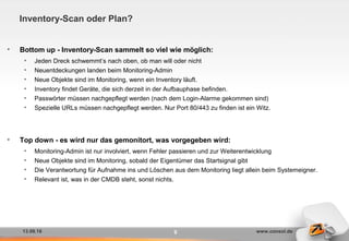 13.09.16 www.consol.de
Inventory-Scan oder Plan?
• Bottom up - Inventory-Scan sammelt so viel wie möglich:
• Jeden Dreck schwemmt‘s nach oben, ob man will oder nicht
• Neuentdeckungen landen beim Monitoring-Admin
• Neue Objekte sind im Monitoring, wenn ein Inventory läuft.
• Inventory findet Geräte, die sich derzeit in der Aufbauphase befinden.
• Passwörter müssen nachgepflegt werden (nach dem Login-Alarme gekommen sind)
• Spezielle URLs müssen nachgepflegt werden. Nur Port 80/443 zu finden ist ein Witz.
• Top down - es wird nur das gemonitort, was vorgegeben wird:
• Monitoring-Admin ist nur involviert, wenn Fehler passieren und zur Weiterentwicklung
• Neue Objekte sind im Monitoring, sobald der Eigentümer das Startsignal gibt
• Die Verantwortung für Aufnahme ins und Löschen aus dem Monitoring liegt allein beim Systemeigner.
• Relevant ist, was in der CMDB steht, sonst nichts.
9
 