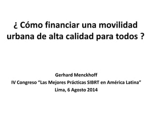 ¿ Cómo financiar una movilidad
urbana de alta calidad para todos ?
Gerhard Menckhoff
IV Congreso “Las Mejores Prácticas SIBRT en América Latina”
Lima, 6 Agosto 2014
 
