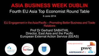 ASIA BUSINESS WEEK DUBLIN
Fourth EU Asia Top Economist Round Table
6 June 2014
EU Engagement in theAsia-Pacific – Promoting Better Business and Trade
Relations
Prof Dr Gerhard SABATHIL
Director, East Asia and the Pacific
European External Action Service (EEAS)
Kindly sponsored by:
 