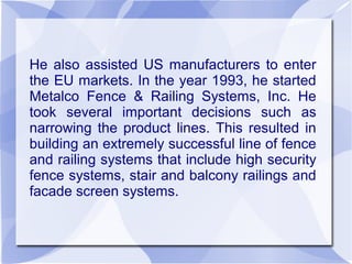 He also assisted US manufacturers to enter
the EU markets. In the year 1993, he started
Metalco Fence & Railing Systems, Inc. He
took several important decisions such as
narrowing the product lines. This resulted in
building an extremely successful line of fence
and railing systems that include high security
fence systems, stair and balcony railings and
facade screen systems.
 