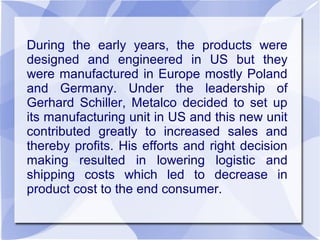 During the early years, the products were
designed and engineered in US but they
were manufactured in Europe mostly Poland
and Germany. Under the leadership of
Gerhard Schiller, Metalco decided to set up
its manufacturing unit in US and this new unit
contributed greatly to increased sales and
thereby profits. His efforts and right decision
making resulted in lowering logistic and
shipping costs which led to decrease in
product cost to the end consumer.
 
