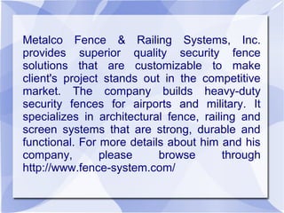 Metalco Fence & Railing Systems, Inc.
provides superior quality security fence
solutions that are customizable to make
client's project stands out in the competitive
market. The company builds heavy-duty
security fences for airports and military. It
specializes in architectural fence, railing and
screen systems that are strong, durable and
functional. For more details about him and his
company,        please     browse        through
http://www.fence-system.com/
 