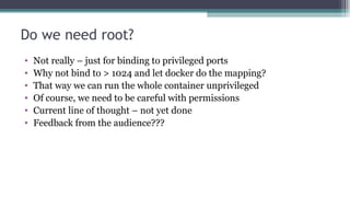 Do we need root?
• Not really – just for binding to privileged ports
• Why not bind to > 1024 and let docker do the mappin...