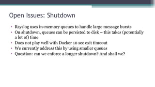 Open Issues: Shutdown
• Rsyslog uses in-memory queues to handle large message bursts
• On shutdown, queues can be persiste...