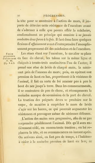 80 PROGRESSION.
la tête pour se soustraire a Faction du mors, il im-
porte de détruire cette résistance de Tencolure avant
de s'adresser à celle que pourra ofFrir la mâchoire,
conformément au principe qui consiste à ne jamais
combattre deux forces à la fois. Il faut donc faire quelques
flexions di affaissement avant d'entreprendre Tassouplis-
sement proprement dit des mâchoires et de rencolure.
Flexion Lcs rêucs étant sur Tencolure, le cavalier se place
d'aiiiiis^.'iiient cu facc du chcval, les talons sur la même lic;ne et
fhj. 4 ei2. éloignes a trente-trois centimètres lun de 1 autre; il
prend une rêne de bride de chaque main, la saisis-
sant près de Panneau du mors; puis, en opérant une
pression de haut en bas, proportionnée à la résistance de
ranimal, il fait en sorte de lui amener peu à peu le
bout du nez jusqu'à terre. Dans les commencements,
il se contentera de peu de chose, et récompensera la
moindre marque de soumission de la part du cheval.
La traction des poignets devra se produire sur la
nuque, de manière à empêcher le mors de bride
d'agir sur les barres, ce qui pourrait augmenter les
résistances et provoquer même de sérieuses défenses.
L'action des mains sera progressive, afin de ne pas
surprendre péniblement l'animal. Dès qu'il aura en-
tièrement cédé, on cessera toute traction ;
on lui re-
placera la tête, et on recommencera un instant après.
On arrivera ainsi, en fort peu de temps, à Thabituer
à céder à la liioindie pression de haut en bas; ce
 