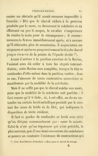 iMiOGKESSlOiN. 83
contre lin obstacle qu"*!! aurait reconnu impossible à
franchir. » Dès que le cheval cédera à la pression
produite par le mors, en desserrant la mâchoire et en
affaissant un peu la nuque, le cavalier s'empressera
de rendre la main pour le récompenser ; il recom-
mencera la flexion immédiatement après, et à mesure
qu'il obtiendra plus de soumission, il augmentera ses
exigences et amènera progressivement la tête du cheval
jusque vis-à-vis de la pointe de Tépaule droite ^*).
Avant d'arriver à la position extrême de la flexion,
ranimai aura dû céder à tous les degrés intermé-
diaires; cette flexion sera complète, lorsque la tête se
soutiendra d'elle-même dans la position voulue ; dans
ce cas, Tabsence de toute contraction musculaire se
manifestera par la mobilité de la mâchoire.
Mais il ne suffit pas que le cheval mâche son mors,
pour que la mobilité de la mâchoire soit parfaite : il
faut encore quil lu hkhe , et, à cet effet, on devra en-
tendre un certain bruit métallique produit par le cou-
tact des mors de bride et de filet, qui indiquera la
disparition de toute roideur.
Il faut se garder de confondre ce bruit avec celui
qu'on désigne communément par : casser la noisette.
Celui-là n'est qu'un bégaiement qui n'est précédé, le
plus souvent, que dme demi-ouverture des mâchoires
et prouve au contraire fexistence de contractions qui
(1) Une dcmi-nexion d'encolure sullira pour le cheval de troupe.
6.
 