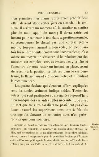 PROGRESSION. 80
tion primitive; les mains, après avoir produit leur
effets devront donc rester fixes en attendant la ces-
sion. Il arrivera un moment où le cavalier ne sentira
plus du tout Tappui du mors ; il devra saisir cet
instant pour ramener la tête dans sa position normale,
et récompenser le cheval par une caresse. Néan-
moins, lorsque Tanimal a bien cédé, on peut par-
fois lui rendre spontanément sans inconvénient; c'est
même un moyen de s''assurer si le relâchement des
muscles est complet ; car, en rendant tout , la tête et
Tencolure devront rester un instant en place, avant
de revenir à la position primitive ; dans le cas con-
traire, la flexion aurait été incomplète, et il faudrait
la recommencer.
Les quatre flexions qui viennent d'être expliquées
sont les seules vraiment indispensables. Toutes les
autres, qui sont pratiquées et enseignées aujourd'hui,
n'en sont que des variantes ; elles nécessitent, déplus,
un tact que tous les cavaliers ne possèdent pas éga-
lement : aussi les supprimons-nous tout à fait du
dressage des chevaux de remonte; nous n'en parle-
rons ici que pour mémoire.
Lorsque le cheval a cédé convenableineiit aux llexions fonda-
mentales, on complète le ramener àw moyen dune flexion de
lilel, qui se pratique de la manière suivante : le cavalier saisit les
rénes^ comme il est prescrit pour la quatrième flexion (p. 87), avec
cette différence qu'il appuie la rêne droite sur le milieu de Ten-
coliire; puis, au lieu d'atfii-erla tèfe à droite, il faif n sorte de la
 