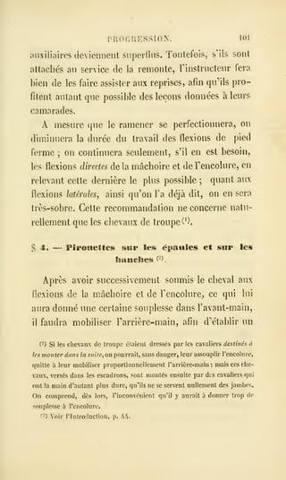 auxiliaires deviennent superfins. Toutefois, s'ils sont
attachés au service de la remonte, Finstructeur fera
bien de les faire assister aux reprises, afin qu*'ils pro-
fitent autant que possible des leçons données à leurs
camarades.
A mesure que le ramener se perfectionnera, on
diminuera la durée du travail des flexions de pied
ferme ; on continuera seulement, s'il en est besoin,
les flexions directes de la mâchoire et de Fencolure, en
relevant cette dernière le plus possible ;
quant aux
flexions latérales, ainsi qu'on l'a déjà dit, on en sera
Irès-sobre. Cette recommandation ne concerne natu-
rellement que les chevaux de troupe (^).
S 4. — Pîroîicttes sur les épauleis et sur les
flanches ^^
Après avoir successivement soumis le cheval aux
flexions de la mâchoire et de Fencolure^ ce qui lui
aura donné une certaine souplesse dans l'avant-main,
il faudra mobiliser Tarrière-main, afin d'établir un
0) Si les chevaux de troupe élaienl dressés par les cavaliers destinés à
les monter dans la 5»//f, on pourrait, sans danger, leur assouplir Tencolure,
quitte à leur mobiliser proportionnellement Tarrière-main : mais ces che-
vaux, versés dans les escadrons, sont montés ensuite par des cavaliers qui
oui la main d'autant plus dure, qu'ils ne se servent nullement des jambes.
On comprend, dès lors, l'inconvénient qu'il y aurait à donner trop io
souplesse à l'encolure.
(-) Voir rinlroduction, p. hfi.
 