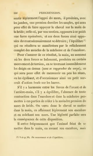 iOh' PROGRESSION,
sentir légèrement l'appui du mors, il produira, avec
les jambes, une pression derrière les sangles, qui aura
pour effet de faire appuyer le cheval sur la main de
la bride ; celle-ci, par son soutien, opposera à ce poids
une force équivalente, et ces deux forces ainsi oppo-
sées devront nécessairement se détruire; l'équilibre^')
qui en résultera se manifestera par le relâchement
complet des muscles de la mâchoire et de Tencolure.
Pour s'^assurer de ce résultat, la main, au moment
où les deux forces se balancent, produira un certain
mouvement de torsion , en se tournant insensiblement
les doigts en dessus (sans se rapprocher du corps) ^ ce
qui aura pour effet de raccourcir un peu les rênes,
en les égalisant, et d'occasionner ainsi un petit sur-
croît d'action locale sur les barres.
S'il y a harmonie entre les forces de Pavant et de
l'arrière-main, s'il y a équilibre, Tabsence de toute
contraction dans l'encolure et dans la mâchoire per-
mettra à ces parties de céder à la moindre pression du
mors de bride. On verra donc le cheval se mettre
dans la main, en affaissant légèrement son encolure
et en mâchant son mors. Une légèreté parfaite sera
la conséquence de cette disposition.
Il arrive fréquemment que Tanimal feint de se
mettre dans la main, en rouant son encolure, mais
(2) Voir p. 18, Du mouvement et de l'équilibre.
 