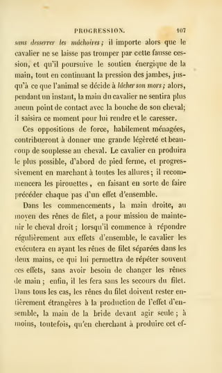 PROGRESSION. i07
sans desserrer les mâchoires; il importe alors que le
cavalier ne se laisse pas tromper par cette fausse ces-
sion, et qull poursuive le soutien énergique de la
main, tout en continuant la pression des jambes, jus-
qu''à ce que l'animal se décide à lâcher son mors; alors,
pendant un instant, la main du cavalier ne sentira plus
aucun point de contact avec la bouche de son cheval;
il saisira ce moment pour lui rendre et le caresser.
Ces oppositions de force, habilement ménagées,
contribueront à donner une grande légèreté et beau-
coup de souplesse au cheval. Le cavalier en produira
le plus possible, d'abord de pied ferme, et progres-
sivement en marchant à toutes les allures ; il recom-
mencera les pirouettes , en faisant en sorte de faire
précéder chaque pas d'un effet d'ensemble.
Dans les commencements, la main droite, au
moyen des rênes de filet, a pour mission de mainte-
nir le cheval droit ; lorsqu'il commence à répondre
régulièrement aux effets d'ensemble, le cavalier les
exécutera en ayant les rênes de filet séparées dans les
deux mains, ce qui lui permettra de répéter souvent
ces effets, sans avoir besoin de changer les rênes
de main ; enfin, il les fera sans les secours du filet.
Dans tous les cas, les rênes du filet doivent rester en-
tièrement étrangères à la production de Teffet d'en-
semble, la main de la bride devant agir seule ; à
moins, toutefois, qu'en cherchant à produire cet ef-
 