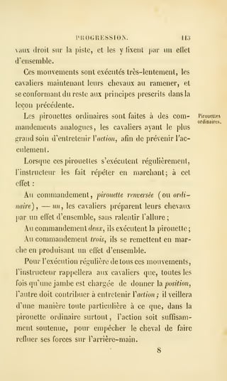 PUOGUKSSÏOiX. 113
aux droit sur la piste, et les y fixent par un ellet
d''ensemble.
Ces mouvements sont exécutés très-lentement, les
cavaliers maintenant leurs chevaux au ramener, et
se conformant du reste aux principes prescrits dans la
leçon précédente.
Les pirouettes ordinaires sont faites à des com- Pirouetter
ordinaires.
mandements analogues, les cavaliers ayant le plus
grand soin d'entretenir V action, afin de prévenir Tac-
culement.
Lorsque ces pirouettes s'exécutent régulièrement,
rinstriicteur les fait répéter en marchant; à cet
effet :
Au commandement, pirouette renversée (ou orr/i-
naire) ,
— wi, les cavaliers préparent leurs chevaux
par lin effet d'ensemble, sans ralentir Tallure ;
Au commandement deux, ils exécutent la pirouette ;
Au commandement trois, ils se remettent en mar-
che en produisant un effet d'ensemble.
Pour l'exécution régulière de tous ces mouvements,
rinstructeur rappellera aux cavaliers que, toutes les
fois qu'une jambe est charge'e de donner h position,
Fautre doit contribuer à entretenir Vadion; il veillera
d'une manière toute particulière à ce que, dans la
pirouette ordinaire surtout , Faction soit suffisam-
ment soutenue, pour empêcher le cheval de faire
refluer ses forces sur Tarrière-main.
8
 