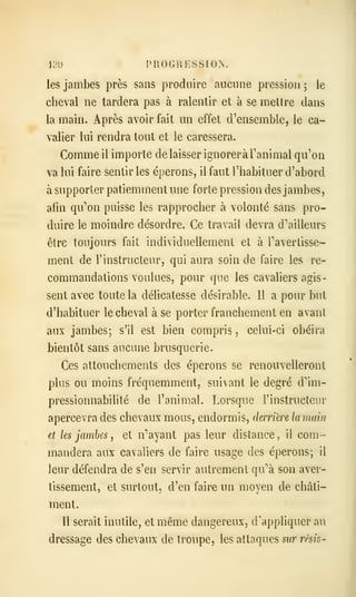 130 PROGRESSION.
les jambes près sans produire aucniie pression 5 le
cheval ne tardera pas à ralentir et à se mettre dans
la main. Après avoir fait un effet d'ensemble, le ca-
valier lui rendra tout et le caressera.
Comme il importe délaisser ignorera l'animal qu'on
va lui faire sentir les éperons, il faut l'habituer d'abord
à supporter patiemment une forte pression des jambes,
afin qu''on puisse les rapprocher à volonté sans pro-
duire le moindre désordre. Ce travail devra d'ailleurs
être toujours fait individuellement et à Tavertisse-
ment de l'instructeur, qui aura soin de faire les re-
commandations voulues, pour que les cavaliers agis-
sent avec toute la délicatesse désirable. Il a pour but
d'habituer le cheval à se porter franchement en avant
aux jambes; s'il est bien compris, celui-ci obéira
bientôt sans aucune brusquerie.
Ces attouchements des éperons se renouvelleront
plus ou moins fréquemment, suivant le degré d''ini-
pressionnabilité de l'animal. Lorsque l'instructeur
apercevra des chevaux mous, endormis, derrière lamain
et les jambes , et n'ayant pas leur distance, il com-
mandera aux cavaliers de faire usage des éperons; il
leur défendra de s'en servir autrement qu''à son aver-
tissement, et surtout, d'en faire un moyen de châti-
ment.
Il serait inutile, et même dangereux, d'appliquer au
dressage des chevaux de troupe, les attaques sur rêsis-
 