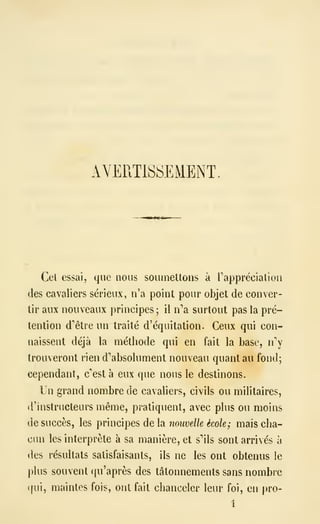 AVERTISSEMENT
Cet essai, que nous souiiieltons à rapprécialioa
des cavaliers sérieux, n'a point pour objet de conver-
tir aux nouveaux principes ; il n''a surtout pas la pré-
tention d'être un traité d'équitation. Ceux qui con-
naissent déjà la méthode qui en fait la base, n
trouveront rien d''absolument nouveau quant au fond;
cependant, c'est à eux que nous le destinons.
Un grand nombre de cavaliers, civils ou militaires,
d'instructeurs même, pratiquent, avec plus ou moins
de succès, les principes de la nouvelle école; mais cha-
cun les interprète à sa manière, et s''ils sont arrivés à
des résultats satisfaisants, ils ne les ont obtenus le
plus souvent qu'après des tâtonnements sans nombre
(|ui, maintes fois, ont fait chanceler leur foi, en pro-
1
 
