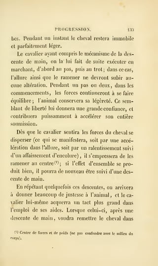 PUOr.HESSION. I3.S
bes. Pendant un instant le cheval restera immobile
et parfaitement léger.
Le cavalier ayant compris le mécanisme de la des-
cente de main, on la lui fait de suite exécuter en
marchant, d'abord au pas, puis au trot; dans ce cas,
Tallure ainsi que le ramener ne devront subir au-
cune altération. Pendant un pas ou deux, dans les
commencements, les forces continueront à se faire
équilibre ; l'animal conservera sa légèreté. Ce sem-
blant de liberté lui donnera une grande confiance, et
contribuera puissamment à accélérer son entière
soumission.
Dès que le cavalier sentira les forces du cheval se
disperser (ce qui se manifestera, soit par une accé-
lération dans l'allure, soit par un ralentissement suivi
d'un affaissement d'encolure) , il s'empressera de les
ramener au centre (*); si l'effet d'ensemble se pro-
duit bien, il pourra de nouveau être suivi d'une des-
cente de main.
En répétant quelquefois ces descentes, on arrivera
à donner beaucoup de justesse à l'animal, et le ca-
valier lui-même acquerra un tact plus grand dans
l'emploi de ses aides. Lorsque celui-ci, après une
descente de main, voudra remettre le cheval dans
0) Centre de forces et de poids (ne pas confondre avec le milieu du
corps).
 