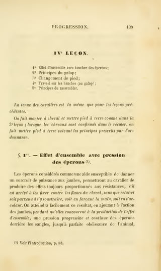 PROGRESSION. 139
IV« LE€0]V.
-l» Effet d'ensemble avec toucher des éperons;
2° Principes du galop;
3° Changement de pied ;
4° Travail sur les hanches (au galopa ;
5° Principes du rassembler.
La tenue des cavaliers est la même que jiour les leçons iné-
cêdentés.
On fait monter à cheval et mettre pied à terre comme dans la
^^ leçon ; lorsque les chevaux sont confirmés dans le reculer, on
fait mettre pied à terre suivant les principes prescrits par l'or-
donnance.
§ t*^'. — Effet d'ensemljle aTec preissioui
des éperons (i).
Les éperons considérés comme une aide susceptible de donner
nn surcroît de puissance aux jambes, permettront au cavalier de
produire des effets toujours proportionnés aux résistances, s'il
est arrivé à les fixer contre les flancs du cheval, sans que celui-ci
soit parvenu à s'y soustraire^, soit en forçant la main, soit en s"ac-
culant. On atteindra facilement ce résultat, en ajoutant à l'action
des ]2imhe^, pendant quelles concourent à la production de l'effet
d'ensemble, une pression progressive et continue des éperons
derrière les sangles, jusqu'à parfaite obéissance de l'animal.
(1) Voir rintroductioii, p. 53.
 