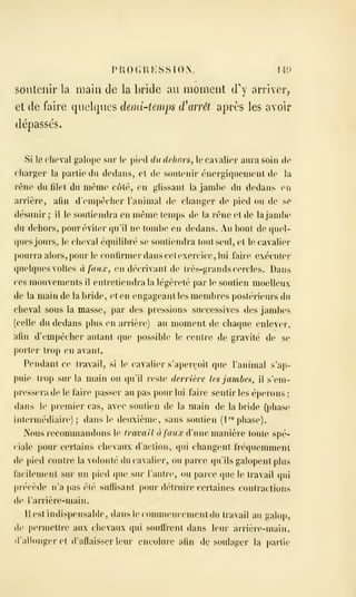 PROGRESSION. 141)
soutenir la main de la bride au moment d'y arriver,
et de faire quelques demi-temps d'arrêt après les avoir
dépassés.
Si le cheval galope sur le pied du dehors, le cavalier aura soin de
charger la partie du dedans, et de soutenir énergiquenient de la
rêne du fdet du même côté, en glissant la jambe du dedans en
arrière, afin d'empêcher l'animal de changer de pied ou de se
désunir; il le soutiendra en même temps de la rêne et de la jambe
du dehors, pour éviter qu'il ne tombe en dedans. Au bout de quel-
(|ues jours^ le cheval équilibré se soutiendra tout seul, et le cavalier
])Ourra alors, pour le confirmer dans cetexercice^ lui faire exécuter
quelques voltes à faux, en décrivant de très-grands cercles. Dans
ces mouvements il entretiendra la légèreté par le soutien moelleux
de la main de la bride, et en engageant les membres postérieurs du
cheval sous la masse, par des pressions successives des jambes
(celle du dedans plus en arrière) au moment de chaque enlever,
afin d'empêcher autant que possible le centre de gravité de se
porter trop en avant.
Pendant ce travail, si le cavalier s'aperçoit que l'animal s'ap-
puie trop sur la main ou qu'il reste derrière les jambes, il s'em-
juessera de le faire passer au pas pour lui faire sentir les éperons ;
dans le premier cas, avec soutien de la main de la bride (phase
intermédiaire); dans le deuxième, sans soutien (P« phase).
Nous recommandons le travail à faux d'une manière toute spé-
ciale pour certains chevaux d'action, cjui changent fréquemment
de pied contre la volonté du cavalier, ou parce qu'ils galopent plus
facilement sur un pied que sur l'autre, ou parce que le travail qui
précède n'a pas été suflîsant pour détruire certaines contractions
de l'arrière-main.
11 est indispensable, dansleconunencementdu travail au galop,
de permettre aux chevaux qui souffrent dans leur arrière-main,
• rallonger et d'affaisser leur encolure afin de soulager la pai'lie
 