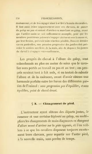 I.)l) PROGRESSION.
douloureuse, et de les engager ainsi à se liera la main du cavalier.
11 faut aussi éviter soigneusement avec ces chevaux, de passer
du galoj) au pas elsuriout d'arrêter en marchant au galop, avant
que Tarrière-main ne soit sufïisamment assouplie, pour que- les
membres postérieurs puissent s'engager aisément sous la masse et,
par leur flexion, prévenir toute réaction pénible. Dans ce dernier
cas en particulier, une pression progressive des jambes doit pré-
céder le soutien moelleux de la main, afin de disposer les jarrets
du cheval à s'engager convenablemenl.
Les progrès du cheval à l'allure du galop, sont,
subordonnés au plus ou moins de soins que le cava-
lier aiu^a portés au travail au pas et au trot ; ces pro-
grès seraient tout à fait nuls, si on tentait de ralentir
l'allure et de la cadencer, avant d'avoir obtenu une
harmonie parfaite entre les forces des différentes par-
ties de ranimai : sans progression pas cV équilibre, et sans
équilibre, point de cheval dressé.
§ 3. — Cïiaugciiiciit de pied.
L'instructeur ayant obtenu des départs justes, le
ramener et une certaine légèreté au galop, on multi-
pliera les changements de main diagonaux en changeant
cVallure avant d'arriver sur la piste opposée, et Ton veil-
lera à ce que les cavaliers disposent toujours exacte-
ment leurs chevaux, pour repartir sur Fautre pied,
à la nouvelle main, sans perdre de temps.
 