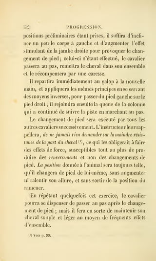 i.>2 [>KOGUKSSI()..
positions préliminaires étant prises^ il suffira d'incli-
ner un peu le corps à gauche et d'augmenter l'effet
stimulant de la jambe droite pour provoquer le chan-
gement de pied ; celui-ci s'étant effectué, le cavalier
passera au pas, remettra le cheval dans son ensemble
et le récompensera par une caresse.
Il repartira immédiatement au galop à la nouvelle
main, et appliquera les mêmes principes en se servant
des moyens inverses, pour passer du pied gauche sur le
pied droit; il rejoindra ensuite la queue de la colonne
qui a continué de suivre la piste en marchant au pas.
Le changement de pied sera exécuté par tous les
autres cavaliers successivement. L''instructeur leur rap-
pellera, de ne jamais rien demander sur la moindre résis^
tance de la part du cheval C^), ce qui les obligerait à faire
(les effets de force, susceptibles tout au plus de pro-
duire des renversements et non des changements de
pied. La position donnée à Tanimal sera toujours telle,
qu''il changera de pied de lui-même, sans augmenter
ni ralentir son allure, et sans sortir de la position du
ramener.
En répétant quelquefois cet exercice, le cavalier
pourra se dispenser de passer au pas après le change-
ment de pied ; mais il fera en sorte de maintenir son
cheval souple et léger au moyen de fréquents effets
d'ensemble.
0) Voir p. S3.
 