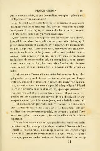 PHOGUESSION. 161
Que (le clu'vaux lélil's^ et que de cavaliers estropiés, grâce à ces
intelligentes recommandations !
Mais de semblables absurdités ne se commentent pas ; aussi
laisserons-nous les admirateurs des anciens errements se servir
des éperons à leur façon, et rassembler leurs clievaux comme
ils rentendenl, sans nous y arrêter davantage.
Quant à nous, nous dirons que le cavalier rasscmôZc son cheval^
lorsqu'il le met dans des conditions de pondération telles, qu'il
puisse instantanément exécuter, avec légèreté, les mouvements
les plus compliqués. Dans ce cas aussi, une opposition graduée et
ménagée de la main et des jambes suffira pour produire le ras-
sembler, mais après que l'animal aura été soumis à un travail
méthodique de concentration qui, eu assouplissant et en harmo-
nisant toutes ses parties^ les aura mises à même de répondre
spontanément et sans aucun effort, à la position sollicitée par les
aides.
Ainsi que nous l'avons dit dans notre Introduction, le cavalier
qui possède une grande finesse de tact acquise par une longue
pratique, peut seul se proposer le rassembler parfait de sa mon-
ture, surtout lorsque la nature n'a pas été très-prodigue à l'égard
de celle-ci ; encore, dans ce dernier cas, quels que puissent être
d'ailleurs son tact et son savoir-faire, faudra-t-il ([u'il sache pro-
portionner ses exigences aux moyens de son cheval, s'il ne veut
sexposer à perdre, en très-peu de jours, tout le fruit de son travail.
11 est impossible de prétendre au litre decuyer, si l'on n'est en
('i^t d'obtenir le rassembler ; car c'est cette disposition toute par-
îiculière donnée au centre de gravité, qui permet à l'animal d'exé-
cuter avec grâce, avec élégance, toutes les difficultés do la haute
équilation.
Afin de faire ressortir autant que possible les conditions préli-
minaires que devra remplir tout cheval destiné à être soumis à ce
travail de concentration, nous rappellerons à nos lecteurs ce qui
a été dit à l'article Du mouvement et de Véquilibre (p. 17) : on y
a vu que, poui- se rendre maître des forces du cheval en les op
11
 
