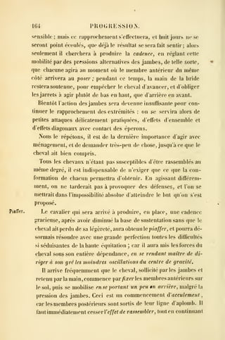 164 PUOGKESSIO.N.
sensible ; mais ce rapprochement s'eifeclueia, et huit jours ne se
seront point écoulés, que déjà le résultat se sera fait sentir; alors
seulement il cherchera à produire la cadence, en réglant celte
mobilité par des pressions alternatives des jambes, de telle sorte,
que chacune agira au moment où le membre antérieur du même
côté arrivera au poser ; pendant ce temps, la main de la bride
restera soutenue, pour empêcher le cheval d'avancer, et d'obliger
les jarrets à agir plutôt de bas en haut, que d'arrière en avant.
Bientôt l'action des jambes sera devenue insuffisante pour con-
tinuer le rapprochement des extrémités : on se servira alors de
petites attaques délicatement pratiquées, d'effets d'ensemble et
d'effets diagonaux avec contact des éperons.
ISous le répétons, il est de la dernière importance d'agir avec
ménagement, et de demander très-peu de chose, jusqu'à ce que le
cheval ait bien compris.
Tous les chevaux n'étant pas susceptibles d'être rassemblés au
même degré, il est indispensable de n'exiger que ce que la con-
formation de chacun permettra d'obtenir. En agissant différem-
ment, on ne tarderait pas à provoquer des défenses, et l'on se
mettrait dans l'impossibilité absolue d'atteindre le but qu'on s'est
proposé.
pjafTer. Le cavalier qui sera arrivé à produire, en place, une cadence
gracieuse, après avoir diminué la base de sustentation sans que le
cheval ait perdu de sa légèreté, aura obtenu e piaffer, et pourra dé-
sormais résoudre avec une grande perfection toutes les difficultés
si séduisantes de la haute équitation ; car il aura mis les forces du
cheval sous son entière dépendance, en se rendant maître de di-
riger à son gré les moindres oscillations du centre de gravité.
Il arrive fréquemment que le cheval, sollicité par les jambes et
retenu parla main, commence par/ij:crles membres antérieurs sur
le sol, puis se mobilise en se portant un peu m arrière, malgré la
pression des jambes. Ceci est un commencement à'acculement
,
car les membres postérieurs sont sortis de leur ligne d'aplomb. Il
faut immédiatement cesser Veffet de rassembler, tout en continuant
 