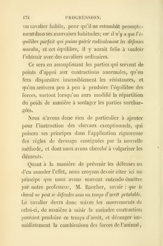 174 PROGRESSION.
un cavalier habile, pour qull ne retombât promptc-
mentdans ses mauvaises habitudes; car il ny a que Vé-
quilihre parfait qui puisse guérir radicalemeiit les défenses
morales^ et cet équihbre, il y aurait folie à vouloir
l'obtenir avec des cavaliers ordinaires.
Ce sera en assouplissant les parties qui servent de
points d'appui aux contractions anormales, qu'on
fera disparaître insensiblement les résistances, et
qu'on arrivera peu à peu à produire Téquilibre des
forces, surtout lorsqu''on aura modifié la répartition
du poids de manière à soulager les parties surchar-
gées.
Nous n'avons donc rien de particulier à ajouter
pour rinstruction des chevaux exceptionnels, qui
puisera ses principes dans Fapplication rigoureuse
des règles de dressage enseignées par la nouvelle
méthode, et dont nous avons cherché à vulgariser les
éléments.
Quant à la manière de prévenir les défenses ou
d''en annuler Teffet, nous croyons devoir citer ici un
principe que nous avons souvent entendu émettre
par notre professeur, M. Baucher, savoir : que le
cheval ne peut se défendre sans un temps d'arrêt préalable.
Le cavalier devra donc suivre les mouvements de
celui-ci, de manière à saish* la moindre contraction
pouvant produire ce temps d'arrêt, et déranger im-
médiatement la combinaison des forces de Panimal
,
 