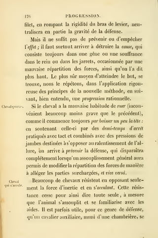 Chcviil
176 PKOGKESSION.
filet, en rompant la rigidité du bras de levier, neu-
tralisera en partie la gravité de la défense.
Mais il ne suffit pas de prévenir ou d'empêcher
ïeffet ; il faut surtout arriver à détruire la cause, qui
consiste toujours dans une gêne ou une souffrance
dans le rein ou dans les jarrets, occasionnée par une
mauvaise répartition des forces, ainsi qu''on l'a dit
plus haut. Le plus sûr moyen d'atteindre le but, se
trouve, nous le répétons, dans l'application rigou-
reuse des principes de la nouvelle méthode, en sui-
vant, bien entendu, une progression rationnelle.
Si le cheval a la mauvaise habitude de ruer (incon-
vénient beaucoup moins grave que le précédent),
comme il commence toujours par baisser un peu la tête :
en soutenant celle-ci par des demi-temps d'arrêt
pratiqués avec tact et combinés avec des pressions de
jambes destinées à s'opposer au ralentissement de Tal-
lure, on arrive à prévenir la défense, qui disparaîtra
complètement lorsqu'un assouplissement général aura
permis de modifier la répartition des forces de manière
à alléger les parties surchargées, et vice versa.
Beaucoup de chevaux résistent en opposant seule-
ment la force d'inertie et en ?>' acculant. Cette résis-
tance cesse pour ainsi dire toute seule , à mesure
que ranimai s'assouplit et se familiarise avec les
aides. H est parfois utile, pour ce genre de défense,
qu^ui cavalier auxiliaire, muni d'une chambrière, se
 