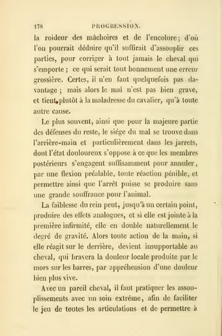 178 PROGRESSION.
la roideur des mâchoires et de reiicoliire; d'où
l'on pourrait déduire qu''il suffirait d'assouplir ces
parties, pour corriger à tout jamais le cheval qui
s'emporte ; ce qui serait tout bonnement une erreur
grossière. Certes, il n'en faut quelquefois pas da-
vantage ; mais alors le mai n'est pas bien grave,
et tient^plutôtà la maladresse du cavalier, qu'à toute
autre cause.
Le plus souvent, ainsi que pour la majeure partie
des défenses du reste, le siège du mal se trouve dans
Tarrière-main et particulièrement dans les jarrets,
dont l'état douloureux s'oppose à ce que les membres
postérieurs s'engagent suffisamment pour annuler
,
par une flexion préalable, toute réaction pénible, et
permettre ainsi que l'arrêt puisse se produire sans
une grande souffrance pour l'animal.
La faiblesse du rein peut, jusqu'à un certain point,
produire des effets analogues, et si elle est jointe à la
première infirmité, elle en double naturellement le
degré de gravité. Alors toute action de la main, si
elle réagit sur le derrière, devient insupportable au
cheval, qui bravera la douleur locale produite par le
mors sur les barres, par appréhension d'une douleur
bien plus vive.
Avec un pareil cheval, il faut pratiquer les assou-
plissements avec un soin extrême, afin de faciliter
le jeu de toutes les articulations et de permettre à
 