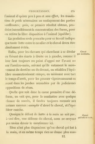 PUOGRESSION. 179
ranimai d'opérer peu à peu et sans effort, les transla-
tions de poids nécessaires au soulagement des parties
souffrantes; puis, ce premier résultat obtenu, pro-
duire insensiblement la concentration des forces, pour
en retirer la libre disposition à Fanimal [équilibre).
La gradation seule prescrite pour ce travail indique
que toute lutte entre le cavalier et le cheval devra être
absolument évitée.
Enfin, pour les chevaux qui cherchent à se dérober Chevai
^ '^
.qui se dérobe.
en faisant des écarts à droite ou à gauche, comme il
leur faut toujours un point d'appui sur Tavaut ou
sur l'arrière-main, suivant qu''ils entament le mou-
vement du derrière ou du devant, on rétablira Téqui-
libre momentanément rompu, en saisissant avec tact
le temps d'arrêt, pour les pousser vigoureusement en
avant dans les jambes secondées par de judicieuses
oppositions de rênes.
Quelle que soit donc la cause première dHuie dé-
fense, on voit que, pour la combattre avec quelque
chance de succès, il faudra toujours recourir aux
mêmes moyens : assouplir d''abord le cheval, et Féqui-
librer ensuite.
Quoique le défaut de battre à la main ne soit pas, (^^eva
à vrai dire, une défense du cheval, nous ne croyons
pas moins devoir le mentionner ici.
Rien n'est plus disgracieux qu'un cheval qui bat à
la main, et en même temps rien ne donne plus mau-
12.
qui bat à la main.
 