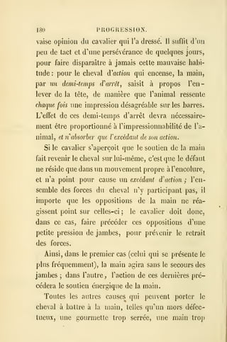 180 PROGRESSION.
vaise opinion du cavalier qui l'a dressé. Il suffit d'un
peu de tact et d^iue persévérance de quelques jours,
pour faire disparaître à jamais cette mauvaise habi-
tude : pour le cheval d'action qui encense, la main,
par un demi-temps (rarrêt^ saisit à propos Ten-
iever de la tète, de manière que Tanimal ressente
chaque fois une impression désagréable sur les barres.
L''effet de ces demi-temps d'arrêt devra nécessaire-
ment être proportionné à Timpressionnabilité de l'a-
nimal, et nihsorber que V excédant de son action.
Si le cavalier s''aperçoit que le soutien de la main
fait revenir le cheval sur lui-même, c'est que le défaut
ne réside que dans un mouvement propre àTencolure,
et n'a point pour cause un excédant d'action ; l'en-
semble des forces du cheval nV participant pas, il
importe que les oppositions de la main ne réa-
gissent point sur celles-ci ; le cavalier doit donc,
dans ce cas, faire précéder ces oppositions dme
petite pression de jambes, pour prévenir le retrait
des forces.
Ainsi, dans le premier cas (celui qui se présente le
plus fréquemment), la main agira sans le secours des
jambes ; dans l'autre, Faction de ces dernières pré-
cédera le soutien énergique de la main.
Toutes les autres causes qui peuvent porter le
cheval à battre à la main, telles qu^ui mors défec-
tueux, une gourmette trop serrée, une main trop
 
