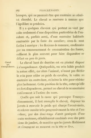 182 PROGRESSION,
briisqne, qui ne pourrait être que contraire au résul-
tat cherché. Le cheval se ramènera à mesure qm
Téquilibre se produira.
11 y a quelques chevaux qui portent au vent par
suite seulement d'une disposition particulière de Ten-
colure et, parfois aussi, d'une mauvaise habitude
contractée par la faute du cavalier; ceux-là sont
faciles à corriger : les flexions de ramener, confirmées
par un commencement de concentration des forces,
suffisent le plus souvent pour faire disparaître ce
défaut en peu de jours.
Cheval
]^e chcval haut du derrière est en général disposé
qui
ç'encapucboune.
^ ?,'encapuclionner. Quelquefois, un rein faible produit
iemême effet; car alors l'animal, n'osant pas fléchir
le rein pour céder au poids du cavalier, le voûte au
contraire en contre-haut, et baisse la tête pour résister
plus facilement. Cette position de la tête, outre qu'elle
est fort disgracieuse, permet au cheval de se soustraire
entièrement à Faction du mors.
Quelle que soit la cause qui provoque rencapu-
chonnement, il faut assouplir le cheval, disposer les
jarrets à recevoir le poids qui charge Tavant-main,
et relever ensuite très- progressivement la tête et Ten-
colure, par des demi-temps d'arrêt pratiqués d'une
main soutenue, et habilement combinés avec des pres-
sions de jambes, de manière que les jarrets fléchissent
et s'engagent au moment ou la tête se lève.
 
