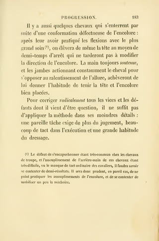 PROGRESSION. 183
Il y a aussi quelques chevaux qui s'enterrent par
suite dine conformation défectueuse de l'encolure :
après leur avoir pratiqué les flexions avec le plus
grand soin(^), on élèvera de même la tête au moyen de
demi -temps d'arrêt qui ne tarderont pas à modifier
la direction de Tencolure. La main toujours soutenue^
et les jambes actionnant constamment le cheval pour
s'opposer au ralentissement de Tallure, achèveront de
lui donner Fhabitude de tenir la tête et Tencolure
bien placées.
Pour corriger radicalement tous les vices et les dé-
fauts dont il vient d'être question, il ne suffit pas
d'appliquer la méthode dans ses moindres détails :
une pareille tâche exige de plus du jugement, beau-
coup de tact dans Texécution et une grande habitude
du dressage.
(1) Le défaut de s'encapuchonner étant très-commun chez les chevaux
de troupe, et l'assouplissement de l'arrière-main de ces chevaux étant
très-difficile, vu le manque de tact ordinaire des cavaliers, il faudra savoir
se contenter de demi-résultats. Il sera donc prudent, en pareil cas, de ne
point pratiquer les assouplissements de l'encolure, et de se contenter de
mobiliser un peu la mâchoire.
 