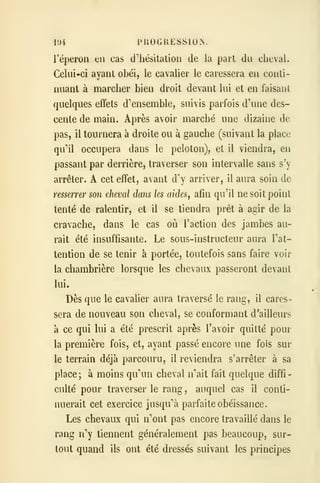 104 PROGKESSIOIN.
l'éperon eu cas d'hésitation de la part du cheval.
Celui-ci ayant obéi, le cavalier le caressera en conti-
nuant à marcher bien droit devant lui et en faisant
quelques effets d'ensemble, suivis parfois d'une des-
cente de main. Après avoir marché une dizaine de
pas, il tournera à droite ou à gauche (suivant la place
qu'il occupera dans le peloton), et il viendra, en
passant par derrière, traverser son intervalle sans s'y
arrêter. A cet effet, avant d arriver, il aura soin de
resserrer son cheval dans les aides, afin qu'il ne soit point
tenté de ralentir, et il se tiendra prêt à agir de la
cravache, dans le cas où l'action des jambes au-
rait été insuffisante. Le sous-instructeur aura Tat-
tention de se tenir à portée, toutefois sans faire voir
la chambrière lorsque les chevaux passeront devant
lui.
Dès que le cavalier aura traversé le rang, il cares-
sera de nouveau son cheval, se conformant d'ailleurs
à ce qui lui a été prescrit après l'avoir quitté pour
la première fois, et, ayant passé encore une fois sur
le terrain déjà parcouru, il reviendra s'arrêter à sa
place; à moins quui cheval n''ait fait quelque diffi-
culté pour traverser le rang , auquel cas il conti-
nuerait cet exercice jusqu''à parfaite obéissance.
Les chevaux qui n''ont pas encore travaillé dans le
rang n tiennent généralement pas beaucoup, sur-
tout quand ils ont été dressés suivant les principes
 