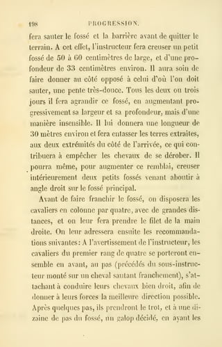 198 PROGRESSION.
fera sauter le fossé et la barrière avant de quitter le
terrain. A cet effet, l'instructeur fera creuser un petit
fossé de 50 à 60 centimètres de large, et d'une pro-
fondeur de 33 centimètres environ. Il aura soin de
faire donner au côté opposé à celui d'oeil Ton doit
sauter, une pente très-douce. Tous les deux ou trois
jours il fera agrandir ce fossé, en augmentant pro-
gressivement sa largeur et sa profondeur, mais d'une
manière insensible. Il lui donnera une longueur de
30 mètres environ et fera entasser les terres extraites,
aux deux extrémités du côté de l'arrivée, ce qui con-
tribuera à empêcher les chevaux de se dérober. Il
pourra même, pour augmenter ce remblai, creuser
intérieurement deux petits fossés venant aboutir à
angle droit sur le fossé principal.
Avant de faire franchir le fossé, on disposera les
cavaliers en colonne par quatre, avec de grandes dis-
tances, et on leur fera prendre le filet de la main
droite. On leur adressera ensuite les recommanda-
tions suivantes: A l'avertissement de Tinstructeur, les
cavaliers du premier rang de quatre se porteront en-
semble en avant, au pas (précédés du sous-instruc-
teur monté sur un cheval sautant franchement), s'at-
tachant à conduire leurs chevaux bien droit, afin de
donner à leurs forces la meilleure direction possible.
Après quelques pas, ils prendront le trot, et à une (ii-
zaine de pas du fossé, un galop décidé, en ayant les
 