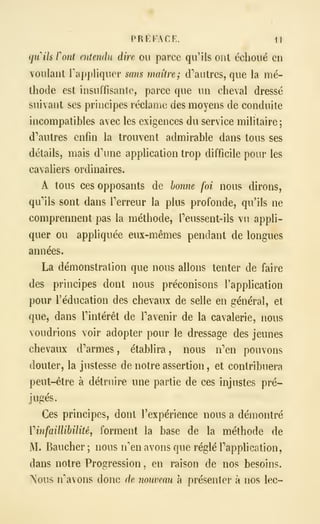 PRÉFACE. 1!
qinh ront entendu dire ou parce qu'ils ont échoué en
voulant rappliquer sans maître; d'autres, que la mé-
thode est insuffisante, parce que un cheval dressé
suivant ses principes réclame des moyens de conduite
incompatibles avec les exigences du service militaire;
d''autres enfin la trouvent admirable dans tous ses
détails, mais d'une application trop difficile pour les
cavaHers ordinaires.
A tous ces opposants de bonne foi nous dirons,
qu'ils sont dans Terreur la plus profonde, qu'ils ne
comprennent pas la méthode, Teussent-ils vu appli-
quer ou appliquée eux-mêmes pendant de longues
années.
La démonstration que nous allons tenter de faire
des principes dont nous préconisons l'application
pour l'éducation des chevaux de selle en général, et
que, dans l'intérêt de l'avenir de la cavalerie, nous
voudrions voir adopter pour le dressage des jeunes
chevaux d'armes, établira, nous n'en pouvons
douter, la justesse de notre assertion , et contribuera
peut-être à détruire une partie de ces injustes pré-
jugés.
Ces principes, dont l'expérience nous a démontré
Vinfaillibilité, forment la base de la méthode de
M. Baucher ; nous n'en avons que réglé l'application,
dans notre Progression , en raison de nos besoins.
Nous n'avons donc de nouveau à présenter à nos lec-
 