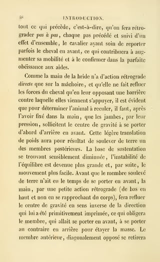 5^ IMIIODLCTIOA.
tout ce qui précède, c'est-à-dire, qu'on fera rétro-
grader pas à pas, chaque pas précédé et suivi d'un
effet d'ensemble, le cavalier ayant soin de reporter
parfois le cheval en avant, ce qui contribuera a aug-
menter sa mobilité et à le confirmer dans la parfaite
obéissance aux aides.
Comme la main de la bride n'a d'action rétrograde
directe que sur la mâchoire, et qu'elle ne fait refluer
les forces du cheval qu'en leur opposant une barrière
contre laquelle elles viennent s'appuyer, il est évident
que pour déterminer l'animal à reculer, il faut, après
ravoir fixé dans la main, que les jambes, par leur
pression, sollicitent le centre de gravité à se porter
d'abord d'arrière en avant. Cette légère translation
de poids aura pour résultat de soulever de terre un
des membres postérieurs. La base de sustentation
se trouvant sensiblement diminuée, Pinstabilité de
l'équilibre est devenue plus grande et, par suite, le
mouvement plus facile. Avant que le membre soulevé
de terre n'ait eu le temps de se porter en avant , la
main, par une petite action rétrograde (de bas en
haut et non en se rapprochant du corps), fera refluer
le centre de gravité en sens inverse de la direction
qui lui a été primitivement imprimée, ce qui obligera
le membre, qui allait se porter en avant, à se porter
au contraire en arrière pour étayer la masse. Le
membre antérieur, diagonalement opposé se retirera
 
