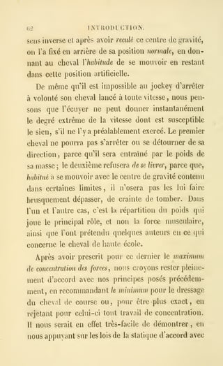 irl IMRODLCTION.
sens inverse et après avoir reculé ce centre de gravité,
on Ta fixé en arrière de sa position normale, en don-
nant au cheval Vhahitude de se mouvoir en restant
dans cette position artificielle.
De même qu"'il est impossible au jockey d''arrêter
à volonté son cheval lancé à toute vitesse , nous pen-
sons que récuyer ne peut donner instantanément
le degré extrême de la vitesse dont est susceptible
le sien, s'il ne Ty a préalablement exercé. Le premier
cheval ne pourra pas s''arrêter ou se détourner de sa
direction ,
parce qu**!! sera entraîné par le poids de
sa masse ; le deuxième refusera de se livrer, parce que,
habitué à se mouvoir avec le centre de gravité contenu
dans certaines limites, il n'osera pas les lui faire
brusquement dépasser, de crainte de tomber. Dans
Tun et Tautre cas, c/'est la répartition du poids qui
joue le principal rôle, et non la force musculaire,
ainsi que Tout prétendu quelques auteurs en ce qui
concerne le cheval de haute école.
Après avoir prescrit pour ce dernier le maximum
de concentration des forces, nous croyons rester pleine-
ment d'accord avec nos principes posés précédem-
ment, en recommandant le minimum pour le dressage
du cheval de course ou, pour être plus exact, en
rejetant pour celui-ci tout travail de concentration.
Il nous serait en effet très-facile de démontrer , en
nous appuyant sur les lois de la statique d'accord avec
 