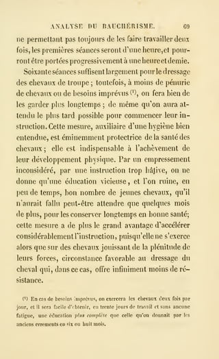 ANALYSE DU BAUCHÉRISME. G9
ne permettant pas toujours de les faire travailler deux
fois, les premières séances seront d'une heure, et pour-
ront être portées progressivement à une heure et demie.
Soixante séances suffisent largement pour le dressage
des chevaux de troupe ; toutefois, à moins de pénurie
de chevaux ou de besoins imprévus (*), on fera bien de
les garder plus longtemps ; de même qu'on aura at-
tendu le phis tard possible pour commencer leur in-
struction. Cette mesure, auxiliaire d'une hygiène bien
entendue, est éminemment protectrice delà santé des
chevaux ; elle est indispensable à l'achèvement de
leur développement physique. Par un empressement
inconsidéré, par une instruction trop hâjive, on ne
donne qu'une éducation vicieuse , et Ton ruine, en
peu de temps, bon nombre de jeunes chevaux, qu'il
n'aurait fallu peut-être attendre que quelques mois
de plus, pour les conserver longtemps en bonne santé;
cette mesure a de pins le grand avantage d'accélérer
considérablement rinstruction, puisqu'elle ne s'exerce
alors que sur des chevaux jouissant de la plénitude de
leurs forces, circonstance favorable au dressage du
cheval qui, dans ce cas, offre infiniment moins de ré-
sistance.
(^) En cns de besoins imprévu^, on exercera les chevaux deux fois par
jour, et il sera facile crcbtenir, en trente jours de travail et sans ancune
fatigue, une éducation plus complète que celle qu'on donnait par les
anciens errements en six ou huit mois.
 