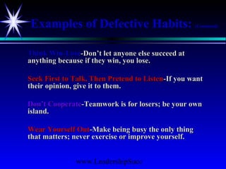 www.LeadershipSucc
Examples of Defective Habits: (Continued)
Think Win-LoseThink Win-Lose-Don’t let anyone else succeed at-Don’t let anyone else succeed at
anything because if they win, you lose.anything because if they win, you lose.
Seek First to Talk, Then Pretend to ListenSeek First to Talk, Then Pretend to Listen-If you want-If you want
their opinion, give it to them.their opinion, give it to them.
Don’t CooperateDon’t Cooperate-Teamwork is for losers; be your own-Teamwork is for losers; be your own
island.island.
Wear Yourself OutWear Yourself Out-Make being busy the only thing-Make being busy the only thing
that matters; never exercise or improve yourself.that matters; never exercise or improve yourself.
 