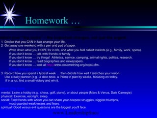 www.LeadershipSucc
Homework …
ablish your “big rocks” – the important changes, not just the urgent.
1 Decide that you CAN in fact change your life.
2 Get away one weekend with a pen and pad of paper.
Write down what you HOPE for in life, and what you feel called towards (e.g., family, work, opera).
If you don’t know … talk with friends or family.
If you don’t know … try things! Athletics, service, camping, animal rights, politics, research.
If you don’t know … read biographies and newspapers.
If you don’t know … look at http://www.dosomething.org/index.cfm.
Plan toward your vision.
3 Record how you spend a typical week … then decide how well it matches your vision.
Use a daily planner (e.g., a date book, a Palm) to plan by weeks, focusing on today.
If in a rut, find a small victory and win it.
arpen the saw.
mental: Learn a hobby (e.g., chess, golf, piano), or about people (Mars & Venus, Dale Carnegie)
physical: Exercise, eat right, sleep.
social: Find friends with whom you can share your deepest struggles, biggest triumphs,
most guarded weaknesses and fears.
spiritual: Good versus evil questions are the biggest you’ll face.
 
