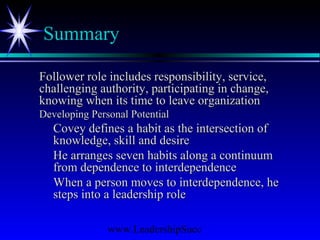 www.LeadershipSucc
Summary
Follower role includes responsibility, service,Follower role includes responsibility, service,
challenging authority, participating in change,challenging authority, participating in change,
knowing when its time to leave organizationknowing when its time to leave organization
Developing Personal PotentialDeveloping Personal Potential
Covey defines a habit as the intersection ofCovey defines a habit as the intersection of
knowledge, skill and desireknowledge, skill and desire
He arranges seven habits along a continuumHe arranges seven habits along a continuum
from dependence to interdependencefrom dependence to interdependence
When a person moves to interdependence, heWhen a person moves to interdependence, he
steps into a leadership rolesteps into a leadership role
 