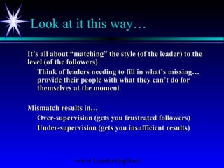 www.LeadershipSucc
Look at it this way…
It’s all about “matching” the style (of the leader) to theIt’s all about “matching” the style (of the leader) to the
level (of the followers)level (of the followers)
Think of leaders needing to fill in what’s missing…Think of leaders needing to fill in what’s missing…
provide their people with what they can’t do forprovide their people with what they can’t do for
themselves at the momentthemselves at the moment
Mismatch results in…Mismatch results in…
Over-supervision (gets you frustrated followers)Over-supervision (gets you frustrated followers)
Under-supervision (gets you insufficient results)Under-supervision (gets you insufficient results)
 