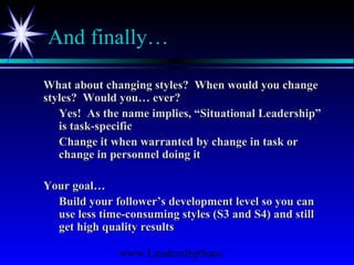 www.LeadershipSucc
And finally…
What about changing styles? When would you changeWhat about changing styles? When would you change
styles? Would you… ever?styles? Would you… ever?
Yes! As the name implies, “Situational Leadership”Yes! As the name implies, “Situational Leadership”
is task-specificis task-specific
Change it when warranted by change in task orChange it when warranted by change in task or
change in personnel doing itchange in personnel doing it
Your goal…Your goal…
Build your follower’s development level so you canBuild your follower’s development level so you can
use less time-consuming styles (S3 and S4) and stilluse less time-consuming styles (S3 and S4) and still
get high quality resultsget high quality results
 