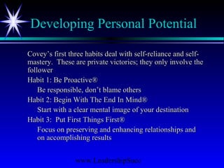 www.LeadershipSucc
Developing Personal Potential
Covey’s first three habits deal with self-reliance and self-Covey’s first three habits deal with self-reliance and self-
mastery. These are private victories; they only involve themastery. These are private victories; they only involve the
followerfollower
Habit 1: Be Proactive®Habit 1: Be Proactive®
Be responsible, don’t blame othersBe responsible, don’t blame others
Habit 2: Begin With The End In Mind®Habit 2: Begin With The End In Mind®
Start with a clear mental image of your destinationStart with a clear mental image of your destination
Habit 3: Put First Things First®Habit 3: Put First Things First®
Focus on preserving and enhancing relationships andFocus on preserving and enhancing relationships and
on accomplishing resultson accomplishing results
 