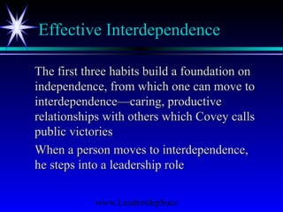 www.LeadershipSucc
Effective Interdependence
The first three habits build a foundation onThe first three habits build a foundation on
independence, from which one can move toindependence, from which one can move to
interdependence—caring, productiveinterdependence—caring, productive
relationships with others which Covey callsrelationships with others which Covey calls
public victoriespublic victories
When a person moves to interdependence,When a person moves to interdependence,
he steps into a leadership rolehe steps into a leadership role
 