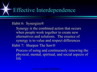www.LeadershipSucc
Effective Interdependence
Habit 6: Synergize®Habit 6: Synergize®
Synergy is the combined action that occursSynergy is the combined action that occurs
when people work together to create newwhen people work together to create new
alternatives and solutions. The essence ofalternatives and solutions. The essence of
synergy is to value and respect differencessynergy is to value and respect differences
Habit 7: Sharpen The Saw®Habit 7: Sharpen The Saw®
Process of using and continuously renewing theProcess of using and continuously renewing the
physical, mental, spiritual, and social aspects ofphysical, mental, spiritual, and social aspects of
lifelife
 