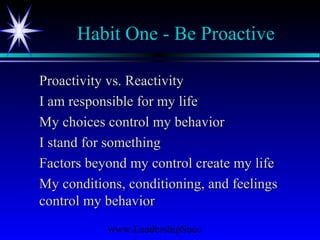 www.LeadershipSucc
Habit One - Be Proactive
Proactivity vs. ReactivityProactivity vs. Reactivity
I am responsible for my lifeI am responsible for my life
My choices control my behaviorMy choices control my behavior
I stand for somethingI stand for something
Factors beyond my control create my lifeFactors beyond my control create my life
My conditions, conditioning, and feelingsMy conditions, conditioning, and feelings
control my behaviorcontrol my behavior
 