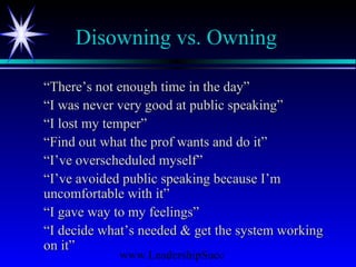 www.LeadershipSucc
Disowning vs. Owning
““There’s not enough time in the day”There’s not enough time in the day”
““I was never very good at public speaking”I was never very good at public speaking”
““I lost my temper”I lost my temper”
““Find out what the prof wants and do it”Find out what the prof wants and do it”
““I’ve overscheduled myself”I’ve overscheduled myself”
““I’ve avoided public speaking because I’mI’ve avoided public speaking because I’m
uncomfortable with it”uncomfortable with it”
““I gave way to my feelings”I gave way to my feelings”
““I decide what’s needed & get the system workingI decide what’s needed & get the system working
on it”on it”
 