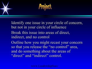 www.LeadershipSucc
Identify one issue in your circle of concern,Identify one issue in your circle of concern,
but not in your circle of influencebut not in your circle of influence
Break this issue into areas of direct,Break this issue into areas of direct,
indirect, and no controlindirect, and no control
Outline how you might recast your concernOutline how you might recast your concern
so that you release the “no control” area,so that you release the “no control” area,
and do something about the areas ofand do something about the areas of
“direct” and “indirect” control.“direct” and “indirect” control.
 